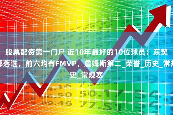 股票配资第一门户 近10年最好的10位球员：东契奇都落选，前六均有FMVP，詹姆斯第二_荣誉_历史_常规赛