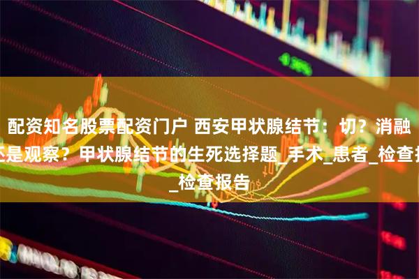 配资知名股票配资门户 西安甲状腺结节：切？消融？还是观察？甲状腺结节的生死选择题_手术_患者_检查报告
