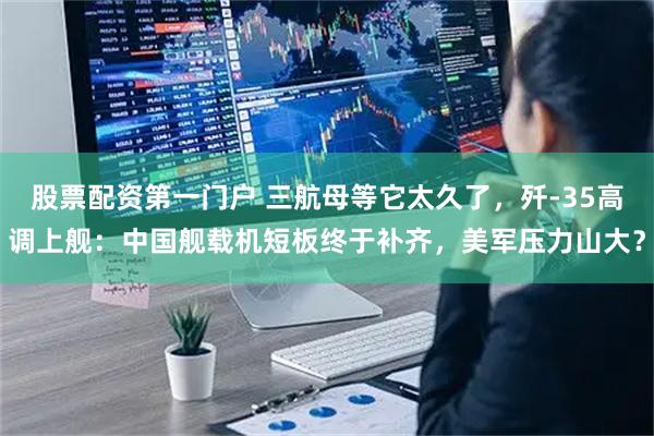 股票配资第一门户 三航母等它太久了，歼-35高调上舰：中国舰载机短板终于补齐，美军压力山大？