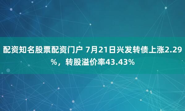 配资知名股票配资门户 7月21日兴发转债上涨2.29%，转股溢价率43.43%