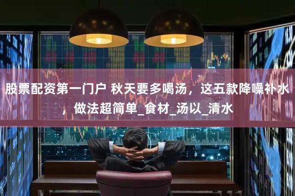 股票配资第一门户 秋天要多喝汤，这五款降噪补水，做法超简单_食材_汤以_清水