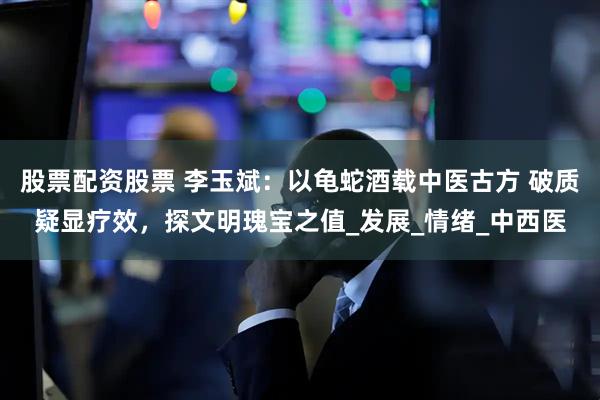 股票配资股票 李玉斌：以龟蛇酒载中医古方 破质疑显疗效，探文明瑰宝之值_发展_情绪_中西医