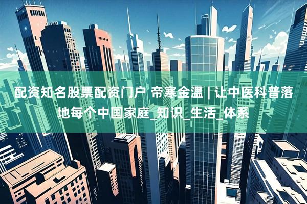 配资知名股票配资门户 帝寒金温 | 让中医科普落地每个中国家庭_知识_生活_体系
