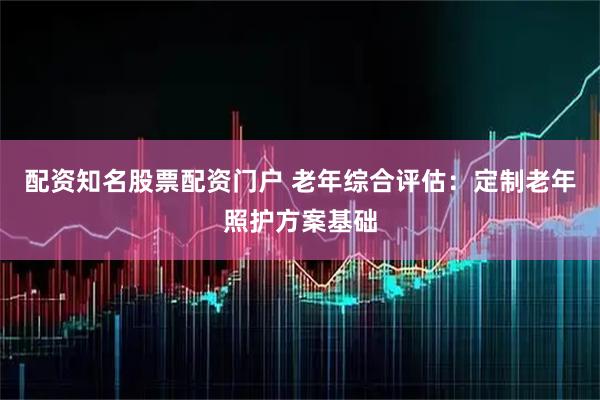配资知名股票配资门户 老年综合评估：定制老年照护方案基础