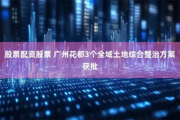 股票配资股票 广州花都3个全域土地综合整治方案获批