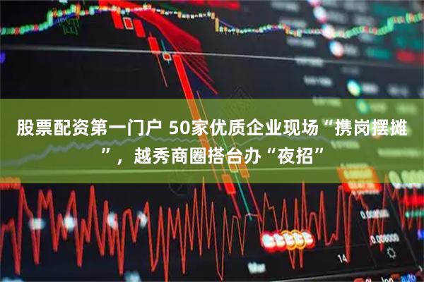 股票配资第一门户 50家优质企业现场“携岗摆摊”，越秀商圈搭台办“夜招”