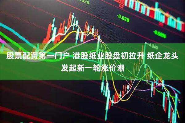 股票配资第一门户 港股纸业股盘初拉升 纸企龙头发起新一轮涨价潮