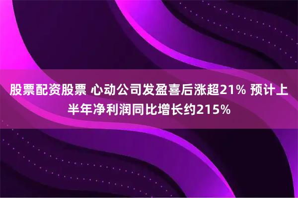 股票配资股票 心动公司发盈喜后涨超21% 预计上半年净利润同比增长约215%
