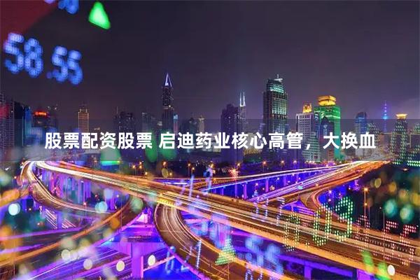 股票配资股票 启迪药业核心高管，大换血