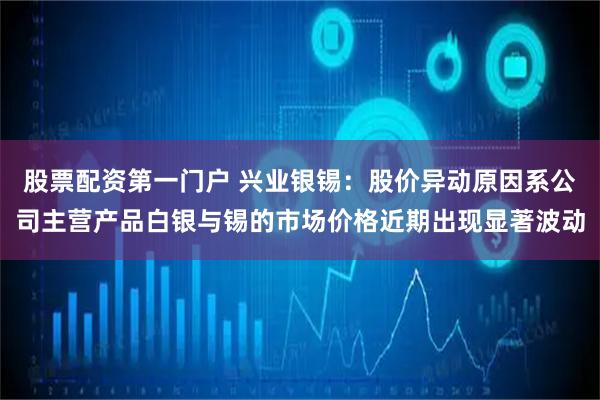 股票配资第一门户 兴业银锡：股价异动原因系公司主营产品白银与锡的市场价格近期出现显著波动