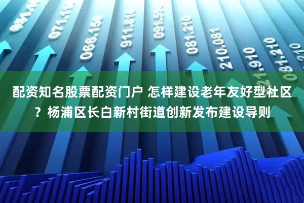 配资知名股票配资门户 怎样建设老年友好型社区？杨浦区长白新村街道创新发布建设导则