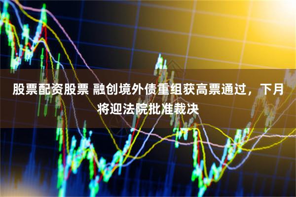 股票配资股票 融创境外债重组获高票通过，下月将迎法院批准裁决