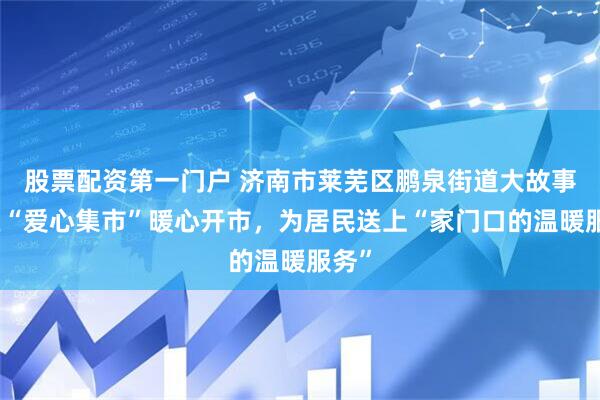 股票配资第一门户 济南市莱芜区鹏泉街道大故事社区“爱心集市”暖心开市，为居民送上“家门口的温暖服务”