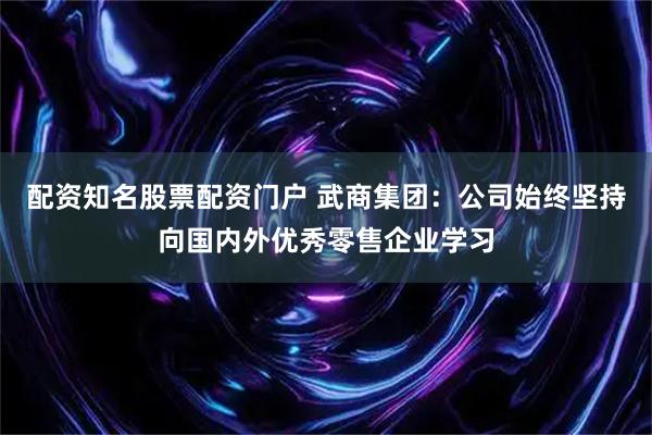 配资知名股票配资门户 武商集团：公司始终坚持向国内外优秀零售企业学习