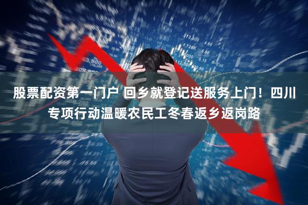 股票配资第一门户 回乡就登记送服务上门！四川专项行动温暖农民工冬春返乡返岗路