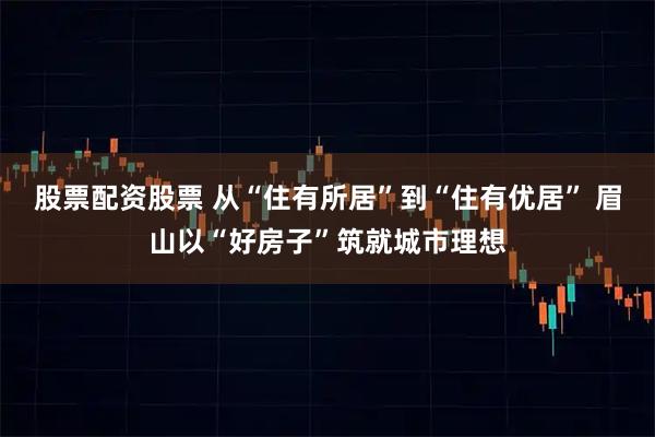 股票配资股票 从“住有所居”到“住有优居” 眉山以“好房子”筑就城市理想