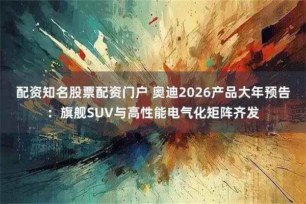 配资知名股票配资门户 奥迪2026产品大年预告:旗舰SUV与高性能电气化矩阵齐发