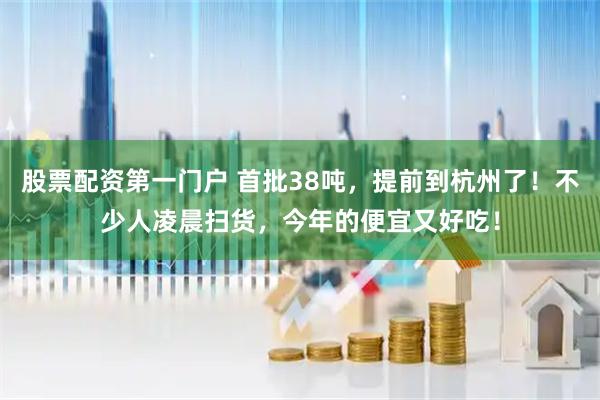 股票配资第一门户 首批38吨，提前到杭州了！不少人凌晨扫货，今年的便宜又好吃！