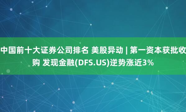 中国前十大证券公司排名 美股异动 | 第一资本获批收购 发现金融(DFS.US)逆势涨近3%