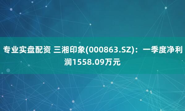 专业实盘配资 三湘印象(000863.SZ)：一季度净利润1558.09万元