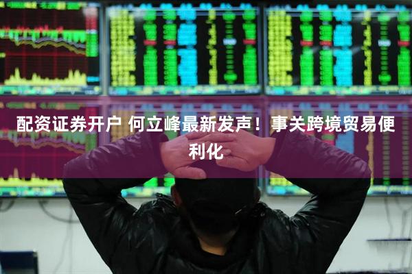 配资证券开户 何立峰最新发声！事关跨境贸易便利化