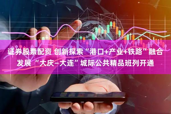 证券股票配资 创新探索“港口+产业+铁路”融合发展 “大庆—大连”城际公共精品班列开通