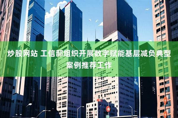 炒股网站 工信部组织开展数字赋能基层减负典型案例推荐工作