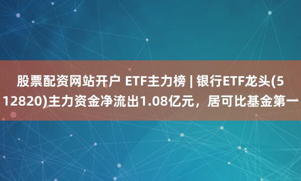 股票配资网站开户 ETF主力榜 | 银行ETF龙头(512820)主力资金净流出1.08亿元，居可比基金第一