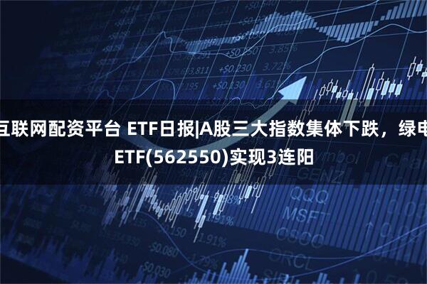 互联网配资平台 ETF日报|A股三大指数集体下跌，绿电ETF(562550)实现3连阳