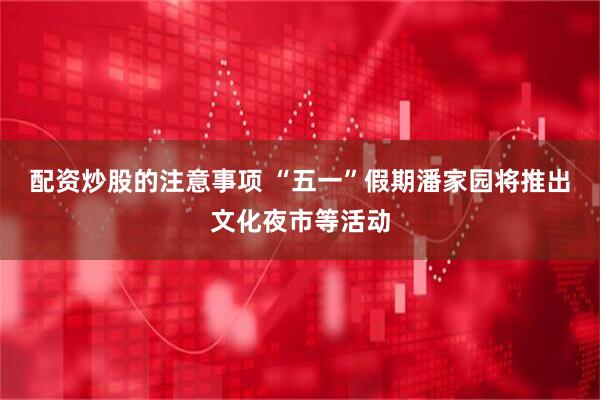 配资炒股的注意事项 “五一”假期潘家园将推出文化夜市等活动