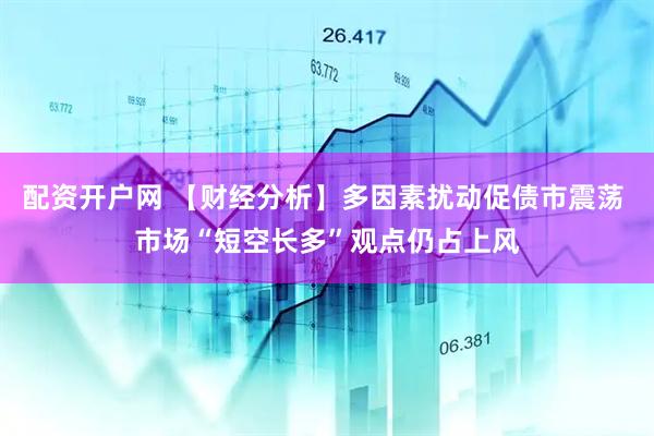 配资开户网 【财经分析】多因素扰动促债市震荡 市场“短空长多”观点仍占上风