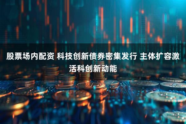 股票场内配资 科技创新债券密集发行 主体扩容激活科创新动能