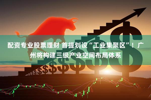 配资专业股票理财 首提划设“工业集聚区”！广州将构建三级产业空间布局体系