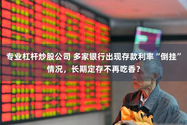 专业杠杆炒股公司 多家银行出现存款利率“倒挂”情况，长期定存不再吃香？