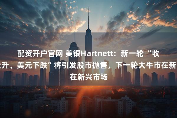 配资开户官网 美银Hartnett：新一轮 “收益率上升、美元下跌”将引发股市抛售，下一轮大牛市在新兴市场