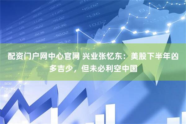 配资门户网中心官网 兴业张忆东：美股下半年凶多吉少，但未必利空中国