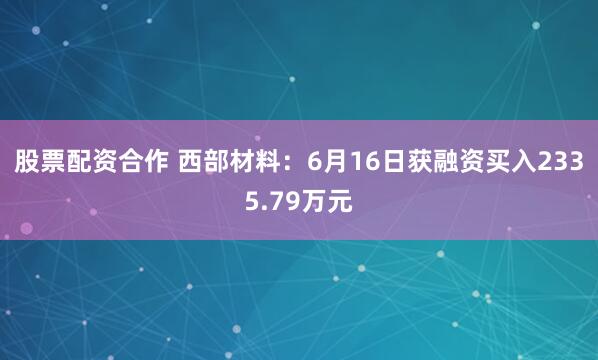 股票配资合作 西部材料：6月16日获融资买入2335.79万元
