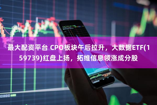 最大配资平台 CPO板块午后拉升，大数据ETF(159739)红盘上扬，拓维信息领涨成分股