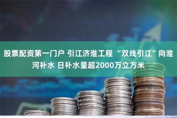 股票配资第一门户 引江济淮工程 “双线引江”向淮河补水 日补水量超2000万立方米