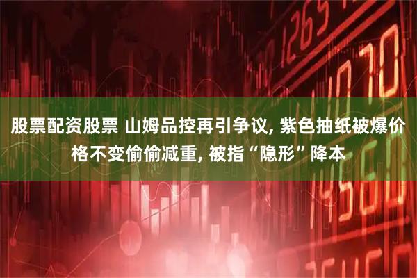 股票配资股票 山姆品控再引争议, 紫色抽纸被爆价格不变偷偷减重, 被指“隐形”降本
