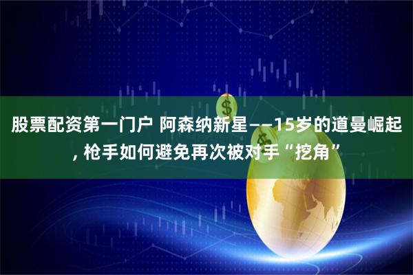 股票配资第一门户 阿森纳新星——15岁的道曼崛起, 枪手如何避免再次被对手“挖角”