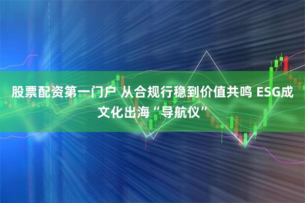 股票配资第一门户 从合规行稳到价值共鸣 ESG成文化出海“导航仪”
