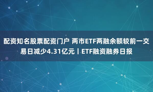 配资知名股票配资门户 两市ETF两融余额较前一交易日减少4.31亿元丨ETF融资融券日报