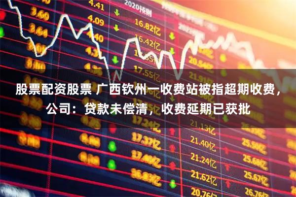 股票配资股票 广西钦州一收费站被指超期收费，公司：贷款未偿清，收费延期已获批