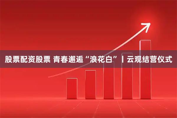 股票配资股票 青春邂逅“浪花白”丨云观结营仪式
