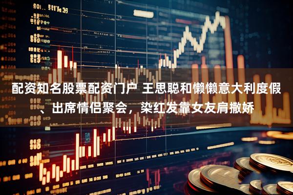 配资知名股票配资门户 王思聪和懒懒意大利度假、出席情侣聚会，染红发靠女友肩撒娇