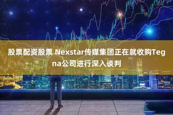 股票配资股票 Nexstar传媒集团正在就收购Tegna公司进行深入谈判