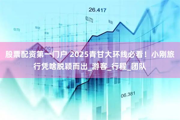 股票配资第一门户 2025青甘大环线必看！小刚旅行凭啥脱颖而出_游客_行程_团队