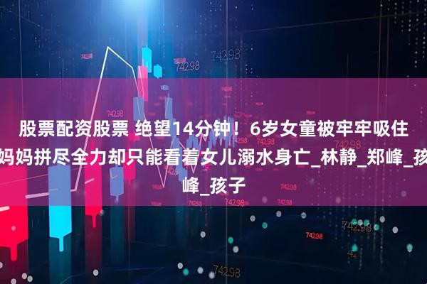 股票配资股票 绝望14分钟！6岁女童被牢牢吸住，妈妈拼尽全力却只能看着女儿溺水身亡_林静_郑峰_孩子