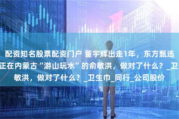 配资知名股票配资门户 董宇辉出走1年，东方甄选股价暴涨超200%，正在内蒙古“游山玩水”的俞敏洪，做对了什么？_卫生巾_同行_公司股价
